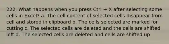 222. What happens when you press Ctrl + X after selecting some cells in Excel? a. The cell content of selected cells disappear from cell and stored in clipboard b. The cells selected are marked for cutting c. The selected cells are deleted and the cells are shifted left d. The selected cells are deleted and cells are shifted up