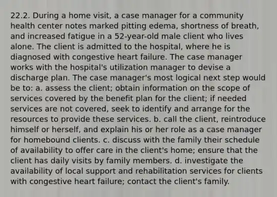 22.2. During a home visit, a case manager for a community health center notes marked pitting edema, shortness of breath, and increased fatigue in a 52-year-old male client who lives alone. The client is admitted to the hospital, where he is diagnosed with congestive heart failure. The case manager works with the hospital's utilization manager to devise a discharge plan. The case manager's most logical next step would be to: a. assess the client; obtain information on the scope of services covered by the benefit plan for the client; if needed services are not covered, seek to identify and arrange for the resources to provide these services. b. call the client, reintroduce himself or herself, and explain his or her role as a case manager for homebound clients. c. discuss with the family their schedule of availability to offer care in the client's home; ensure that the client has daily visits by family members. d. investigate the availability of local support and rehabilitation services for clients with congestive heart failure; contact the client's family.