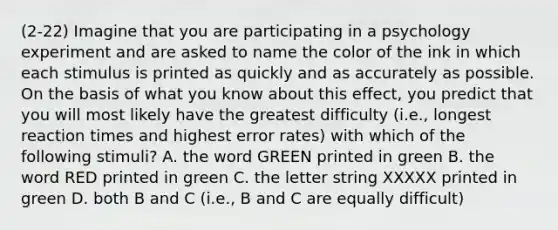 (2-22) Imagine that you are participating in a psychology experiment and are asked to name the color of the ink in which each stimulus is printed as quickly and as accurately as possible. On the basis of what you know about this effect, you predict that you will most likely have the greatest difficulty (i.e., longest reaction times and highest error rates) with which of the following stimuli? A. the word GREEN printed in green B. the word RED printed in green C. the letter string XXXXX printed in green D. both B and C (i.e., B and C are equally difficult)