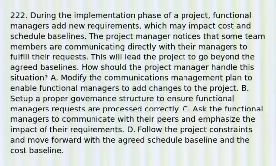 222. During the implementation phase of a project, functional managers add new requirements, which may impact cost and schedule baselines. The project manager notices that some team members are communicating directly with their managers to fulfill their requests. This will lead the project to go beyond the agreed baselines. How should the project manager handle this situation? A. Modify the communications management plan to enable functional managers to add changes to the project. B. Setup a proper governance structure to ensure functional managers requests are processed correctly. C. Ask the functional managers to communicate with their peers and emphasize the impact of their requirements. D. Follow the project constraints and move forward with the agreed schedule baseline and the cost baseline.