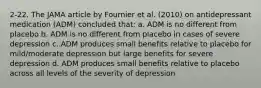 2-22. The JAMA article by Fournier et al. (2010) on antidepressant medication (ADM) concluded that: a. ADM is no different from placebo b. ADM is no different from placebo in cases of severe depression c. ADM produces small benefits relative to placebo for mild/moderate depression but large benefits for severe depression d. ADM produces small benefits relative to placebo across all levels of the severity of depression