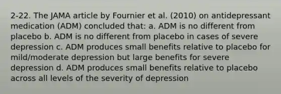 2-22. The JAMA article by Fournier et al. (2010) on antidepressant medication (ADM) concluded that: a. ADM is no different from placebo b. ADM is no different from placebo in cases of severe depression c. ADM produces small benefits relative to placebo for mild/moderate depression but large benefits for severe depression d. ADM produces small benefits relative to placebo across all levels of the severity of depression