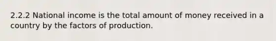 2.2.2 National income is the total amount of money received in a country by the factors of production.