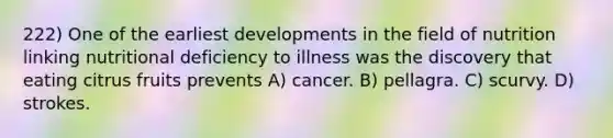 222) One of the earliest developments in the field of nutrition linking nutritional deficiency to illness was the discovery that eating citrus fruits prevents A) cancer. B) pellagra. C) scurvy. D) strokes.