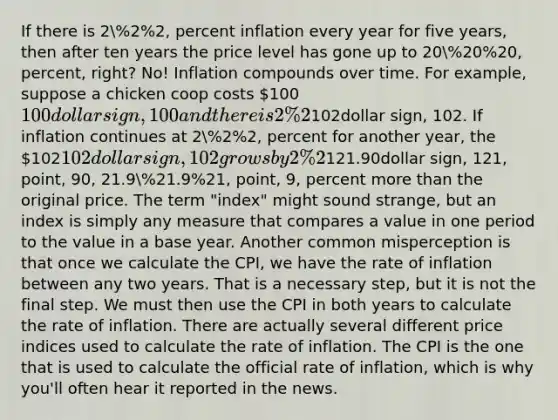 If there is 2%2%2, percent inflation every year for five years, then after ten years the price level has gone up to 20%20%20, percent, right? No! Inflation compounds over time. For example, suppose a chicken coop costs 100100dollar sign, 100 and there is 2%2%2, percent inflation, that means that after a year the chicken coop will cost 102102dollar sign, 102. If inflation continues at 2%2%2, percent for another year, the 102102dollar sign, 102 grows by 2%2%2, percent, not the original price. In fact, if there is 2%2%2, percent inflation every year for 10 years, the chicken coop will cost 121.90121.90dollar sign, 121, point, 90, 21.9%21.9%21, point, 9, percent more than the original price. The term "index" might sound strange, but an index is simply any measure that compares a value in one period to the value in a base year. Another common misperception is that once we calculate the CPI, we have the rate of inflation between any two years. That is a necessary step, but it is not the final step. We must then use the CPI in both years to calculate the rate of inflation. There are actually several different price indices used to calculate the rate of inflation. The CPI is the one that is used to calculate the official rate of inflation, which is why you'll often hear it reported in the news.