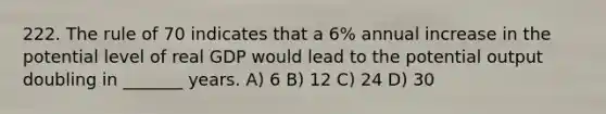 222. The rule of 70 indicates that a 6% annual increase in the potential level of real GDP would lead to the potential output doubling in _______ years. A) 6 B) 12 C) 24 D) 30