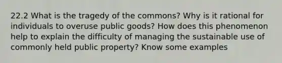 22.2 What is the tragedy of the commons? Why is it rational for individuals to overuse public goods? How does this phenomenon help to explain the difficulty of managing the sustainable use of commonly held public property? Know some examples