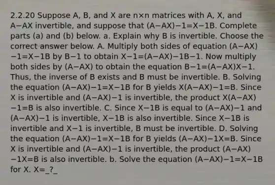 2.2.20 Suppose​ A, B, and X are n×n matrices with​ A, X, and A−AX ​invertible, and suppose that (A−AX)−1=X−1B. Complete parts​ (a) and​ (b) below. a. Explain why B is invertible. Choose the correct answer below. A. Multiply both sides of equation (A−AX)−1=X−1B by B−1 to obtain X−1=(A−AX)−1B−1. Now multiply both sides by (A−AX) to obtain the equation B−1=(A−AX)X−1. ​ Thus, the inverse of B exists and B must be invertible. B. Solving the equation (A−AX)−1=X−1B for B yields X(A−AX)−1=B. Since X is invertible and (A−AX)−1 is​ invertible, the product X(A−AX)−1=B is also invertible. C. Since X−1B is equal to (A−AX)−1 and (A−AX)−1 is​ invertible, X−1B is also invertible. Since X−1B is invertible and X−1 is​ invertible, B must be invertible. D. Solving the equation (A−AX)−1=X−1B for B yields (A−AX)−1X=B. Since X is invertible and (A−AX)−1 is​ invertible, the product (A−AX)−1X=B is also invertible. b. Solve the equation (A−AX)−1=X−1B for X. X=_?_