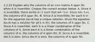 2.2.22 Explain why the columns of an n×n matrix A span ℝn when A is invertible. Choose the correct answer below. A. Since A is​ invertible, there exists A−1 such that AA−1=I. Since AA−1=I​, the columns of A span ℝn. B. Since A is​ invertible, for each b in ℝn the equation Ax=b has a unique solution. Since the equation Ax=b has a solution for all b in ℝn​, the columns of A span ℝn. C. Since A is​ invertible, each b is a linear combination of the columns of A. Since each b is a linear combination of the columns of​ A, the columns of A span ℝn. D. Since A is​ invertible, det A is zero. Since det A is​ zero, the columns of A span ℝn.