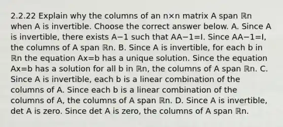 2.2.22 Explain why the columns of an n×n matrix A span ℝn when A is invertible. Choose the correct answer below. A. Since A is​ invertible, there exists A−1 such that AA−1=I. Since AA−1=I​, the columns of A span ℝn. B. Since A is​ invertible, for each b in ℝn the equation Ax=b has a unique solution. Since the equation Ax=b has a solution for all b in ℝn​, the columns of A span ℝn. C. Since A is​ invertible, each b is a linear combination of the columns of A. Since each b is a linear combination of the columns of​ A, the columns of A span ℝn. D. Since A is​ invertible, det A is zero. Since det A is​ zero, the columns of A span ℝn.