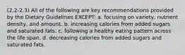 (2.2-2.3) All of the following are key recommendations provided by the Dietary Guidelines EXCEPT: a. focusing on variety, nutrient density, and amount. b. increasing calories from added sugars and saturated fats. c. following a healthy eating pattern across the life span. d. decreasing calories from added sugars and saturated fats.