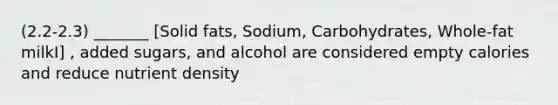 (2.2-2.3) _______ [Solid fats, Sodium, Carbohydrates, Whole-fat milkI] , added sugars, and alcohol are considered empty calories and reduce nutrient density