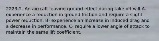 2223-2. An aircraft leaving ground effect during take off will A- experience a reduction in ground friction and require a slight power reduction. B- experience an increase in induced drag and a decrease in performance. C- require a lower angle of attack to maintain the same lift coefficient.