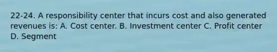 22-24. A responsibility center that incurs cost and also generated revenues is: A. Cost center. B. Investment center C. Profit center D. Segment