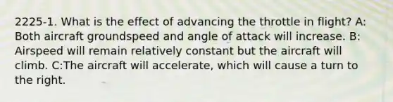 2225-1. What is the effect of advancing the throttle in flight? A: Both aircraft groundspeed and angle of attack will increase. B: Airspeed will remain relatively constant but the aircraft will climb. C:The aircraft will accelerate, which will cause a turn to the right.