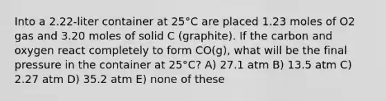 Into a 2.22-liter container at 25°C are placed 1.23 moles of O2 gas and 3.20 moles of solid C (graphite). If the carbon and oxygen react completely to form CO(g), what will be the final pressure in the container at 25°C? A) 27.1 atm B) 13.5 atm C) 2.27 atm D) 35.2 atm E) none of these