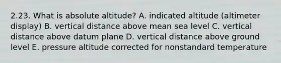 2.23. What is absolute altitude? A. indicated altitude (altimeter display) B. vertical distance above mean sea level C. vertical distance above datum plane D. vertical distance above ground level E. pressure altitude corrected for nonstandard temperature