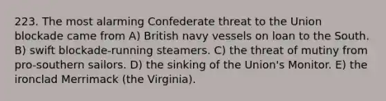 223. The most alarming Confederate threat to the Union blockade came from A) British navy vessels on loan to the South. B) swift blockade-running steamers. C) the threat of mutiny from pro-southern sailors. D) the sinking of the Union's Monitor. E) the ironclad Merrimack (the Virginia).