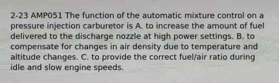 2-23 AMP051 The function of the automatic mixture control on a pressure injection carburetor is A. to increase the amount of fuel delivered to the discharge nozzle at high power settings. B. to compensate for changes in air density due to temperature and altitude changes. C. to provide the correct fuel/air ratio during idle and slow engine speeds.