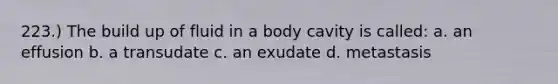 223.) The build up of fluid in a body cavity is called: a. an effusion b. a transudate c. an exudate d. metastasis