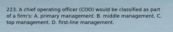 223. A chief operating officer (COO) would be classified as part of a firm's: A. primary management. B. middle management. C. top management. D. first-line management.