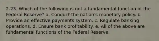 2.23. Which of the following is not a fundamental function of the Federal Reserve? a. Conduct the nation's monetary policy. b. Provide an effective payments system. c. Regulate banking operations. d. Ensure bank profitability. e. All of the above are fundamental functions of the Federal Reserve.