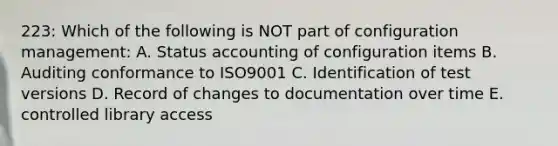 223: Which of the following is NOT part of configuration management: A. Status accounting of configuration items B. Auditing conformance to ISO9001 C. Identification of test versions D. Record of changes to documentation over time E. controlled library access