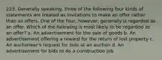 223. Generally speaking, three of the following four kinds of statements are treated as invitations to make an offer rather than as offers. One of the four, however, generally is regarded as an offer. Which of the following is most likely to be regarded as an offer? a. An advertisement for the sale of goods b. An advertisement offering a reward for the return of lost property c. An auctioneer's request for bids at an auction d. An advertisement for bids to do a construction job