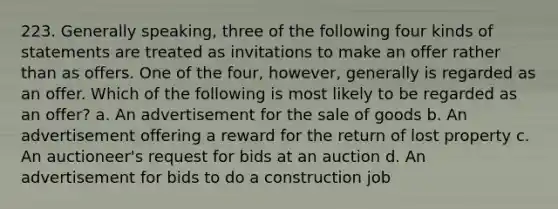 223. Generally speaking, three of the following four kinds of statements are treated as invitations to make an offer rather than as offers. One of the four, however, generally is regarded as an offer. Which of the following is most likely to be regarded as an offer? a. An advertisement for the sale of goods b. An advertisement offering a reward for the return of lost property c. An auctioneer's request for bids at an auction d. An advertisement for bids to do a construction job