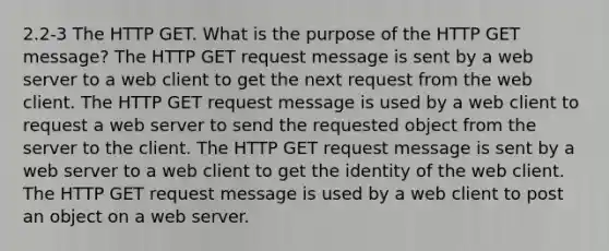 2.2-3 The HTTP GET. What is the purpose of the HTTP GET message? The HTTP GET request message is sent by a web server to a web client to get the next request from the web client. The HTTP GET request message is used by a web client to request a web server to send the requested object from the server to the client. The HTTP GET request message is sent by a web server to a web client to get the identity of the web client. The HTTP GET request message is used by a web client to post an object on a web server.