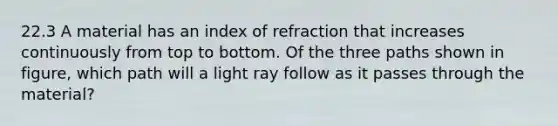 22.3 A material has an index of refraction that increases continuously from top to bottom. Of the three paths shown in figure, which path will a light ray follow as it passes through the material?