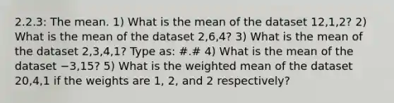 2.2.3: The mean. 1) What is the mean of the dataset 12,1,2? 2) What is the mean of the dataset 2,6,4? 3) What is the mean of the dataset 2,3,4,1? Type as: #.# 4) What is the mean of the dataset −3,15? 5) What is the weighted mean of the dataset 20,4,1 if the weights are 1, 2, and 2 respectively?