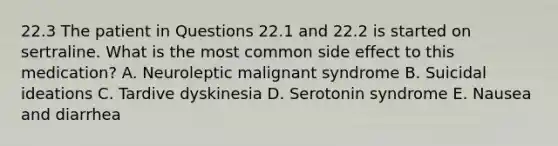 22.3 The patient in Questions 22.1 and 22.2 is started on sertraline. What is the most common side effect to this medication? A. Neuroleptic malignant syndrome B. Suicidal ideations C. Tardive dyskinesia D. Serotonin syndrome E. Nausea and diarrhea