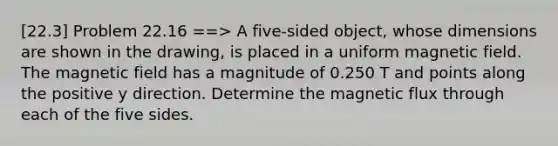 [22.3] Problem 22.16 ==> A five-sided object, whose dimensions are shown in the drawing, is placed in a uniform magnetic field. The magnetic field has a magnitude of 0.250 T and points along the positive y direction. Determine the magnetic flux through each of the five sides.