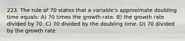 223. The rule of 70 states that a variable's approximate doubling time equals: A) 70 times the growth rate. B) the growth rate divided by 70. C) 70 divided by the doubling time. D) 70 divided by the growth rate