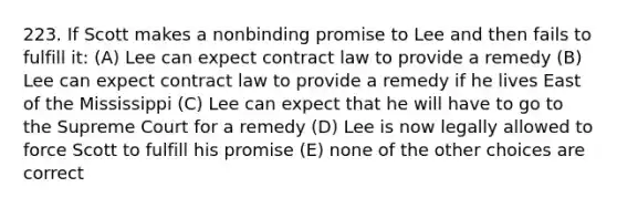 223. If Scott makes a nonbinding promise to Lee and then fails to fulfill it: (A) Lee can expect contract law to provide a remedy (B) Lee can expect contract law to provide a remedy if he lives East of the Mississippi (C) Lee can expect that he will have to go to the Supreme Court for a remedy (D) Lee is now legally allowed to force Scott to fulfill his promise (E) none of the other choices are correct