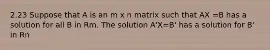 2.23 Suppose that A is an m x n matrix such that AX =B has a solution for all B in Rm. The solution A'X=B' has a solution for B' in Rn