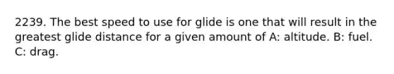 2239. The best speed to use for glide is one that will result in the greatest glide distance for a given amount of A: altitude. B: fuel. C: drag.