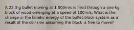 A 22.3-g bullet moving at 1 000m/s is fired through a one-kg block of wood emerging at a speed of 100m/s. What is the change in the kinetic energy of the bullet-block system as a result of the collision assuming the block is free to move?