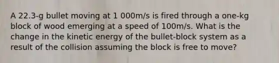 A 22.3-g bullet moving at 1 000m/s is fired through a one-kg block of wood emerging at a speed of 100m/s. What is the change in the kinetic energy of the bullet-block system as a result of the collision assuming the block is free to move?