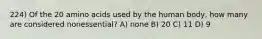 224) Of the 20 amino acids used by the human body, how many are considered nonessential? A) none B) 20 C) 11 D) 9