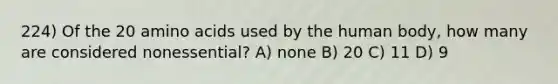 224) Of the 20 amino acids used by the human body, how many are considered nonessential? A) none B) 20 C) 11 D) 9