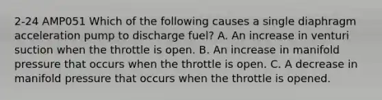 2-24 AMP051 Which of the following causes a single diaphragm acceleration pump to discharge fuel? A. An increase in venturi suction when the throttle is open. B. An increase in manifold pressure that occurs when the throttle is open. C. A decrease in manifold pressure that occurs when the throttle is opened.