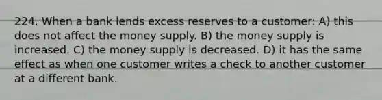 224. When a bank lends excess reserves to a customer: A) this does not affect the money supply. B) the money supply is increased. C) the money supply is decreased. D) it has the same effect as when one customer writes a check to another customer at a different bank.