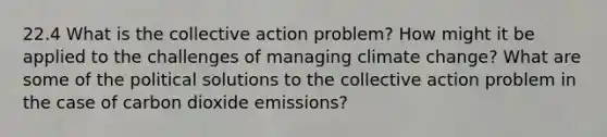 22.4 What is the collective action problem? How might it be applied to the challenges of managing climate change? What are some of the political solutions to the collective action problem in the case of carbon dioxide emissions?