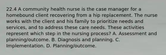 22.4 A community health nurse is the case manager for a homebound client recovering from a hip replacement. The nurse works with the client and his family to prioritize needs and services, and to address these care needs. These activities represent which step in the nursing process? A. Assessment and planning/outcome. B. Diagnosis and planning. C. Implementation. D. Planning/outcome.