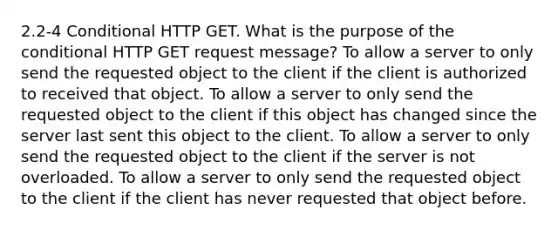 2.2-4 Conditional HTTP GET. What is the purpose of the conditional HTTP GET request message? To allow a server to only send the requested object to the client if the client is authorized to received that object. To allow a server to only send the requested object to the client if this object has changed since the server last sent this object to the client. To allow a server to only send the requested object to the client if the server is not overloaded. To allow a server to only send the requested object to the client if the client has never requested that object before.