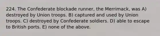 224. The Confederate blockade runner, the Merrimack, was A) destroyed by Union troops. B) captured and used by Union troops. C) destroyed by Confederate soldiers. D) able to escape to British ports. E) none of the above.