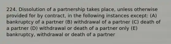 224. Dissolution of a partnership takes place, unless otherwise provided for by contract, in the following instances except: (A) bankruptcy of a partner (B) withdrawal of a partner (C) death of a partner (D) withdrawal or death of a partner only (E) bankruptcy, withdrawal or death of a partner