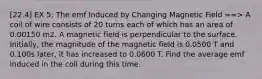 [22.4] EX 5: The emf Induced by Changing Magnetic Field ==> A coil of wire consists of 20 turns each of which has an area of 0.00150 m2. A magnetic field is perpendicular to the surface. Initially, the magnitude of the magnetic field is 0.0500 T and 0.100s later, it has increased to 0.0600 T. Find the average emf induced in the coil during this time.